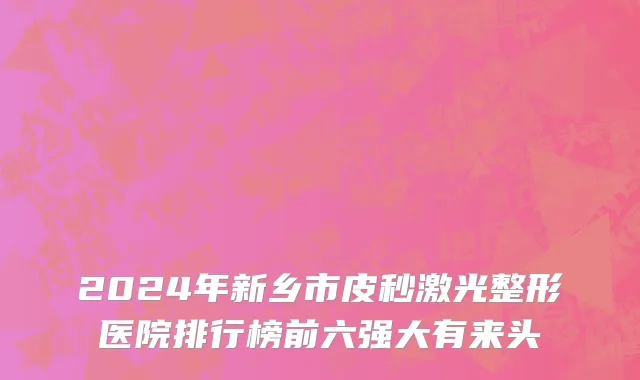 2024年新乡市皮秒激光整形医院排行榜前六强大有来头