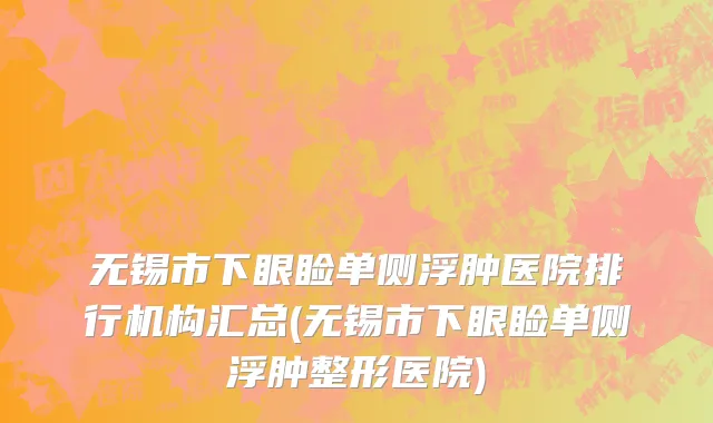 无锡市下眼睑单侧浮肿医院排行机构汇总(无锡市下眼睑单侧浮肿整形医院)