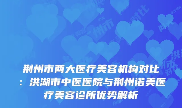 荆州市两大医疗美容机构对比：洪湖市中医医院与荆州诺美医疗美容诊所优势解析