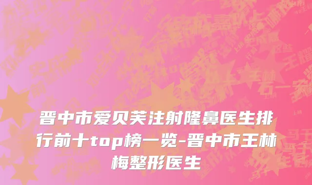 晋中市爱贝芙注射隆鼻医生排行前十top榜一览-晋中市王林梅整形医生