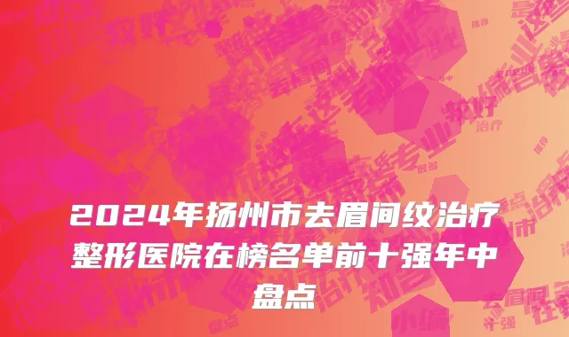 2024年扬州市去眉间纹治疗整形医院在榜名单前十强年中盘点