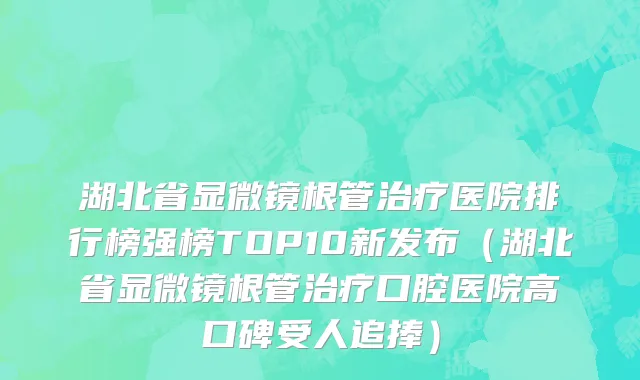 湖北省显微镜根管治疗医院排行榜强榜TOP10新发布（湖北省显微镜根管治疗口腔医院高口碑受人追捧）