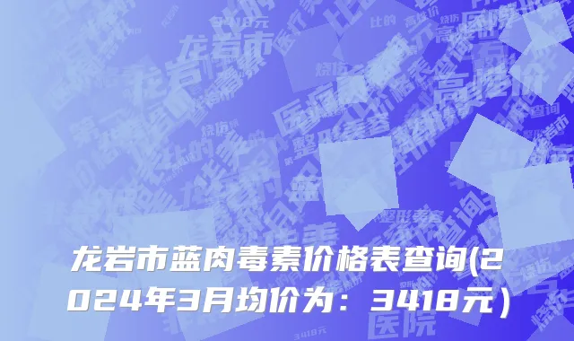 龙岩市蓝肉毒素价格表查询(2024年3月均价为：3418元）