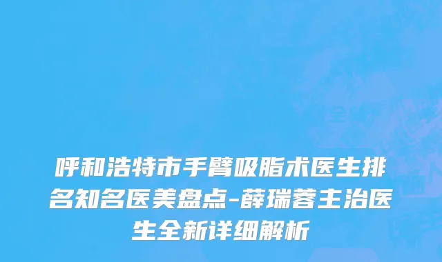 呼和浩特市手臂吸脂术医生排名知名医美盘点-薛瑞蓉主治医生全新详细解析