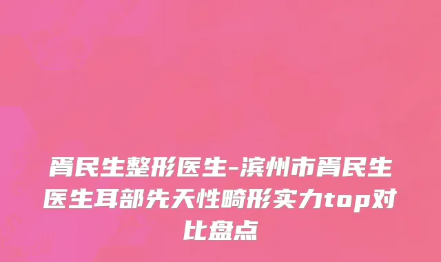 胥民生整形医生-滨州市胥民生医生耳部先天性畸形实力top对比盘点