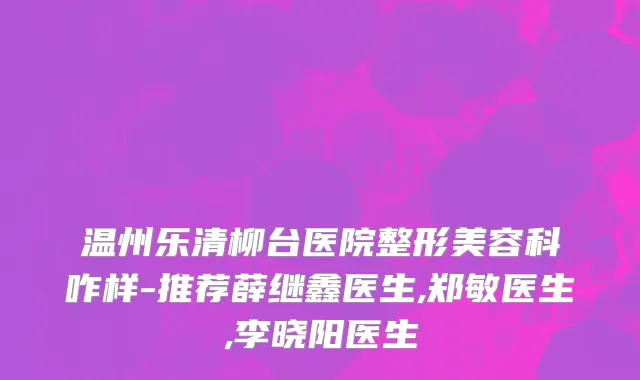 温州乐清柳台医院整形美容科咋样-推荐薛继鑫医生,郑敏医生,李晓阳医生