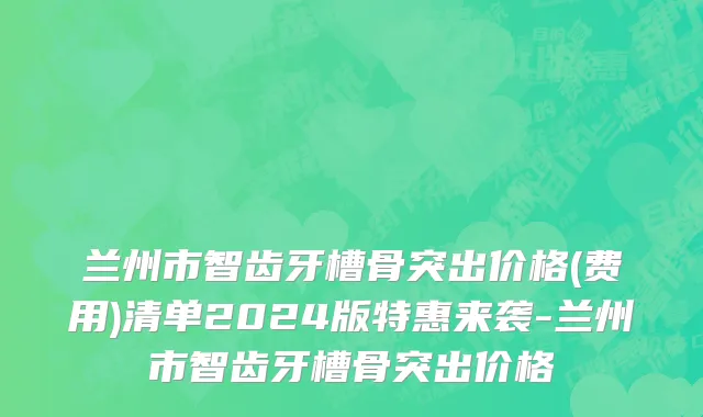 兰州市智齿牙槽骨突出价格(费用)清单2024版特惠来袭-兰州市智齿牙槽骨突出价格