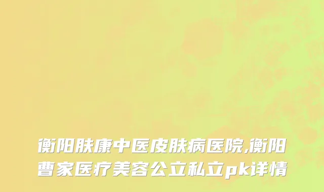 衡阳肤康中医皮肤病医院,衡阳曹家医疗美容公立私立pk详情