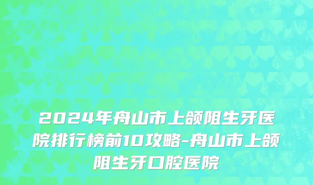 2024年舟山市上颌阻生牙医院排行榜前10攻略-舟山市上颌阻生牙口腔医院