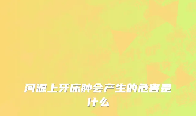 河源上牙床肿会产生的危害是什么