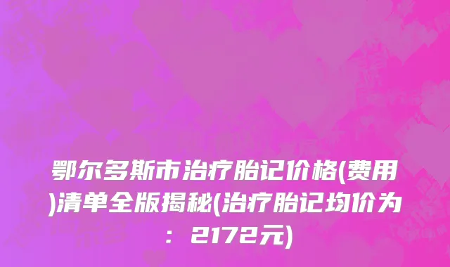 鄂尔多斯市治疗胎记价格(费用)清单全版揭秘(治疗胎记均价为：2172元)