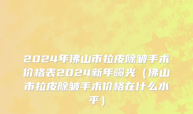 2024年佛山市拉皮除皱手术价格表2024新年曝光（佛山市拉皮除皱手术价格在什么水平）