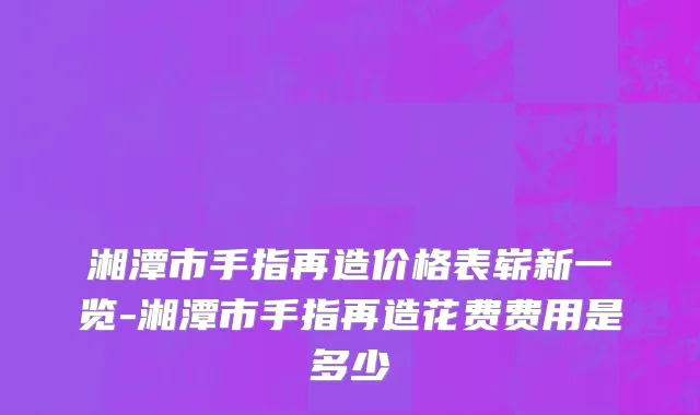 湘潭市手指再造价格表崭新一览-湘潭市手指再造花费费用是多少