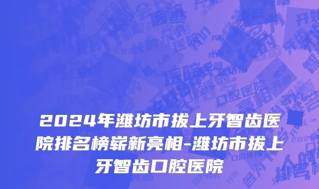2024年潍坊市拔上牙智齿医院排名榜崭新亮相-潍坊市拔上牙智齿口腔医院