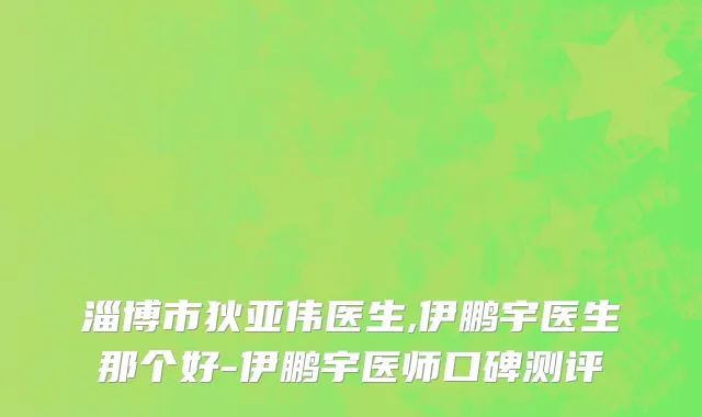淄博市狄亚伟医生,伊鹏宇医生那个好-伊鹏宇医师口碑测评