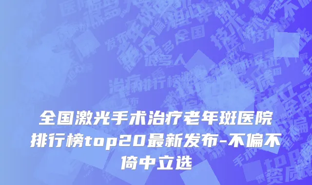 全国激光手术治疗老年斑医院排行榜top20最新发布-不偏不倚中立选