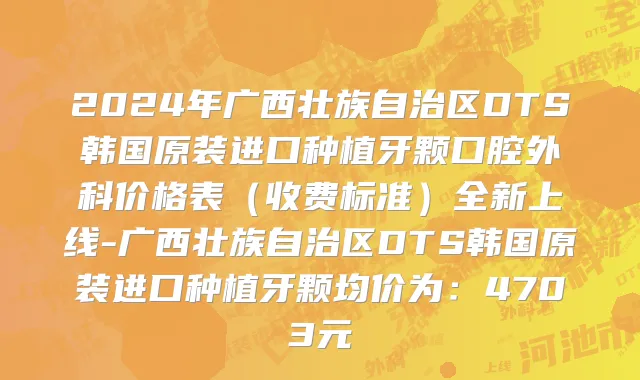 2024年广西壮族自治区DTS韩国原装进口种植牙颗口腔外科价格表（收费标准）全新上线-广西壮族自治区DTS韩国原装进口种植牙颗均价为：4703元