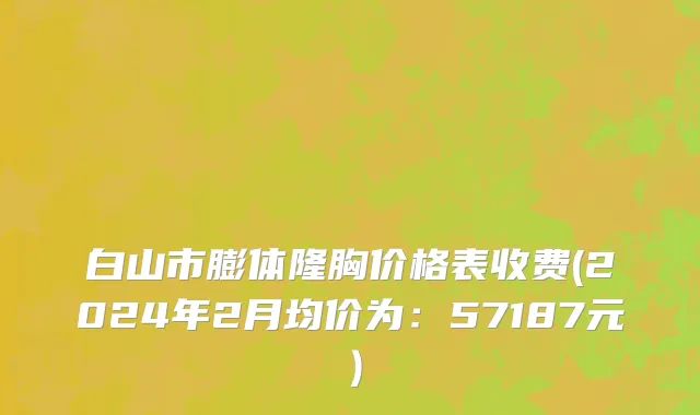 白山市膨体隆胸价格表收费(2024年2月均价为：57187元）