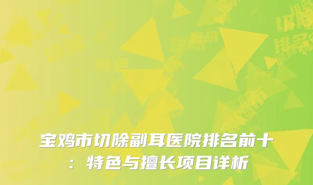 宝鸡市切除副耳医院排名前十：特色与擅长项目详析