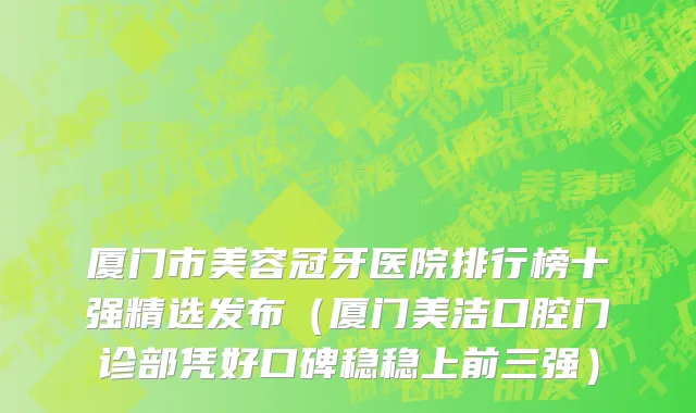 厦门市美容冠牙医院排行榜十强精选发布（厦门美洁口腔门诊部凭好口碑稳稳上前三强）