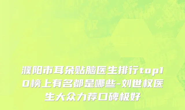濮阳市耳朵贴脑医生排行top10榜上有名都是哪些-刘世权医生大众力荐口碑极好