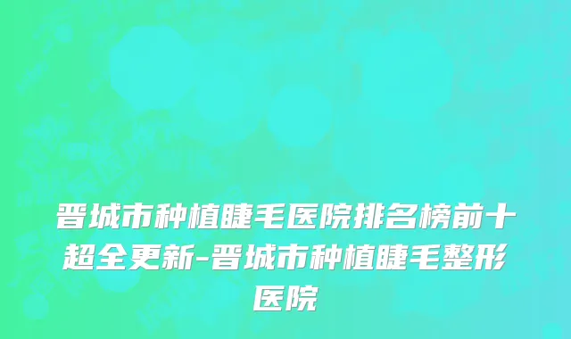 晋城市种植睫毛医院排名榜前十超全更新-晋城市种植睫毛整形医院