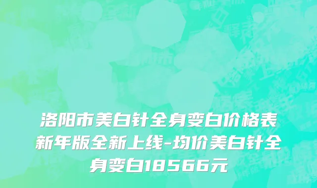 洛阳市美白针全身变白价格表新年版全新上线-均价美白针全身变白18566元