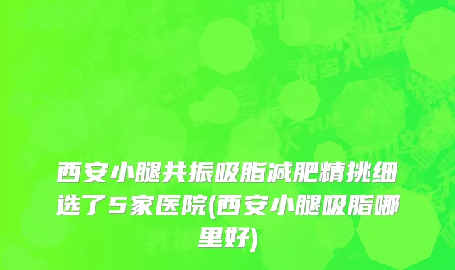 西安小腿共振吸脂减肥精挑细选了5家医院(西安小腿吸脂哪里好)