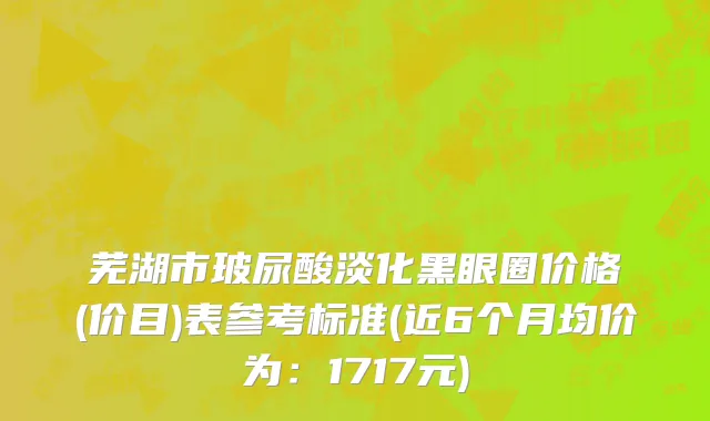 芜湖市玻尿酸淡化黑眼圈价格(价目)表参考标准(近6个月均价为：1717元)