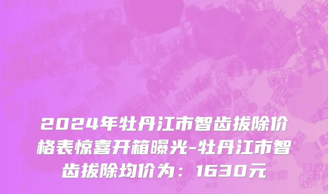 2024年牡丹江市智齿拔除价格表惊喜开箱曝光-牡丹江市智齿拔除均价为：1630元