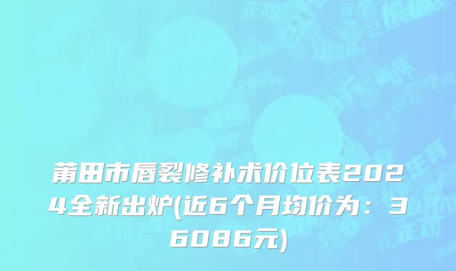 莆田市唇裂修补术价位表2024全新出炉(近6个月均价为：36086元)