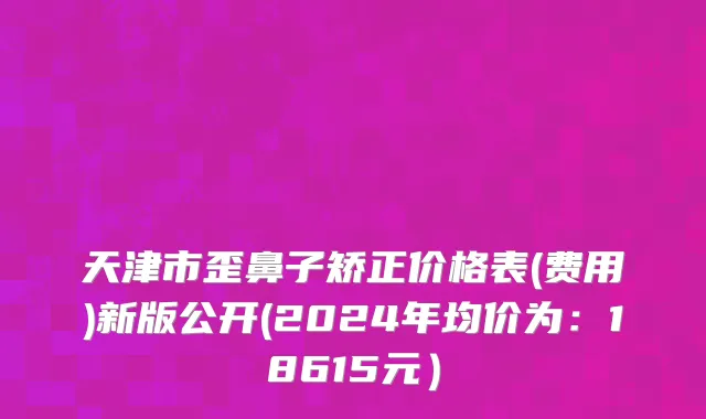 天津市歪鼻子矫正价格表(费用)新版公开(2024年均价为：18615元）