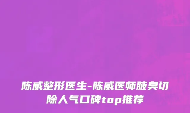 陈威整形医生-陈威医师腋臭切除人气口碑top推荐