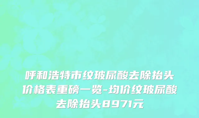 呼和浩特市纹玻尿酸去除抬头价格表重磅一览-均价纹玻尿酸去除抬头8971元