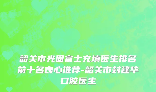 韶关市光固富士充填医生排名前十名良心推荐-韶关市封建华口腔医生