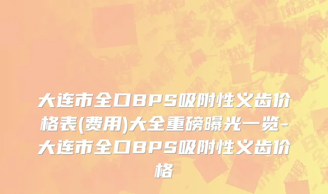 大连市全口BPS吸附性义齿价格表(费用)大全重磅曝光一览-大连市全口BPS吸附性义齿价格
