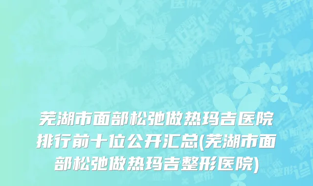 芜湖市面部松弛做热玛吉医院排行前十位公开汇总(芜湖市面部松弛做热玛吉整形医院)