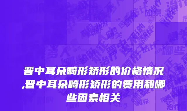 晋中耳朵畸形矫形的价格情况,晋中耳朵畸形矫形的费用和哪些因素相关