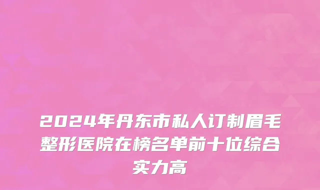 2024年丹东市私人订制眉毛整形医院在榜名单前十位综合实力高