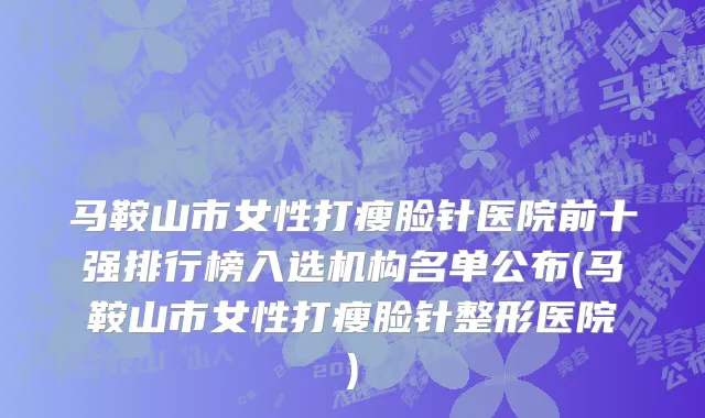 马鞍山市女性打瘦脸针医院前十强排行榜入选机构名单公布(马鞍山市女性打瘦脸针整形医院)