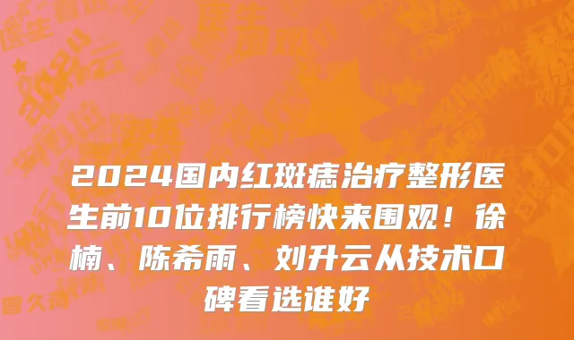 2024国内红斑痣治疗整形医生前10位排行榜快来围观!徐楠、陈希雨、刘升云从技术口碑看选谁好