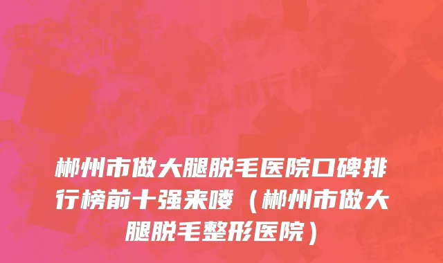 郴州市做大腿脱毛医院口碑排行榜前十强来喽（郴州市做大腿脱毛整形医院）