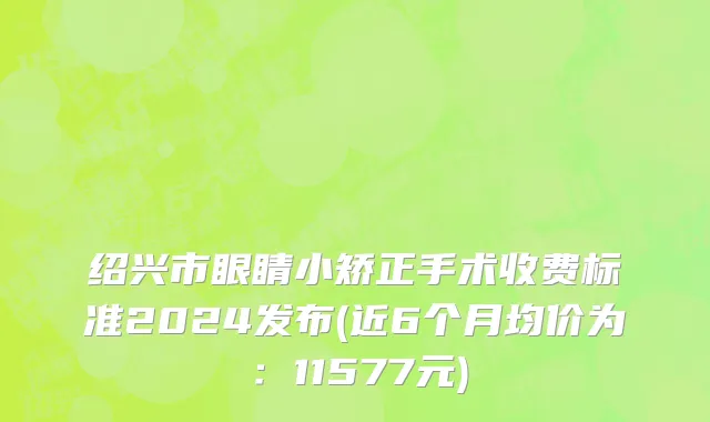 绍兴市眼睛小矫正手术收费标准2024发布(近6个月均价为：11577元)