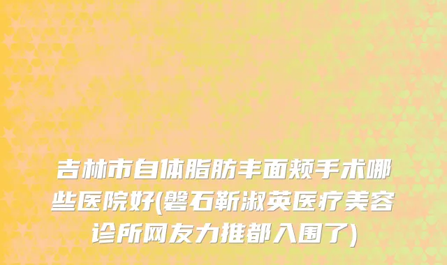 吉林市自体脂肪丰面颊手术哪些医院好(磐石靳淑英医疗美容诊所网友力推都入围了)