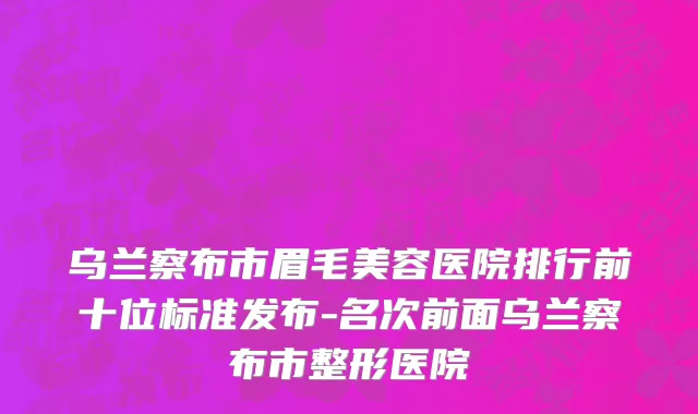 乌兰察布市眉毛美容医院排行前十位标准发布-名次前面乌兰察布市整形医院