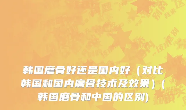 韩国磨骨好还是国内好（对比韩国和国内磨骨技术及效果）(韩国磨骨和中国的区别)