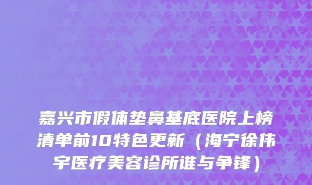 嘉兴市假体垫鼻基底医院上榜清单前10特色更新（海宁徐伟宇医疗美容诊所谁与争锋）