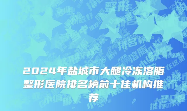 2024年盐城市大腿冷冻溶脂整形医院排名榜前十佳机构推荐