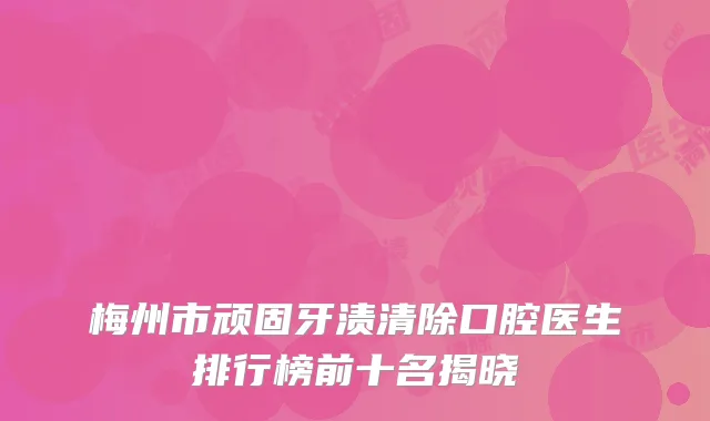 梅州市顽固牙渍清除口腔医生排行榜前十名揭晓