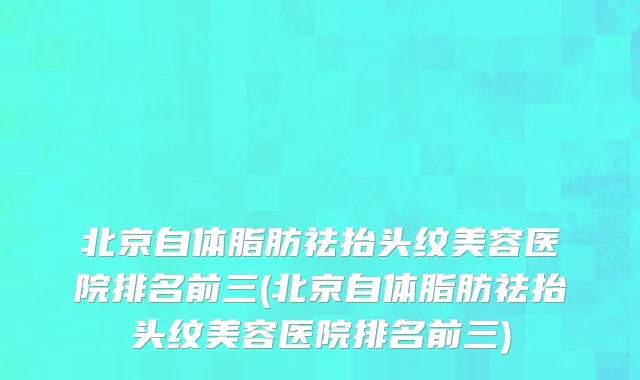 北京自体脂肪祛抬头纹美容医院排名前三(北京自体脂肪祛抬头纹美容医院排名前三)